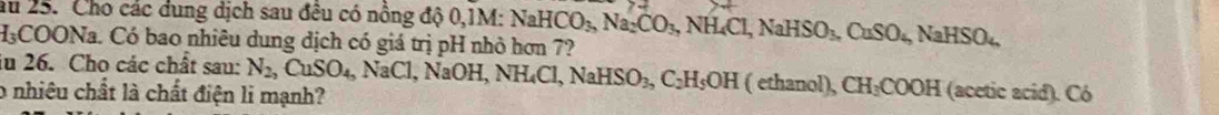 au 25. Cho các dung dịch sau đêu có nông độ 0,1M:
H₃COONa. Có bao nhiêu dung địch có giá trị pH nhỏ hơn 7? NaHCO_3, Na_2CO_3, NH_4Cl, NaHSO_3, CuSO_4, NaHSO_4
ău 26. Cho các chất sau: N_2, CuSO_4, NaCl l, NaOH, NH_4Cl, NaHSO_3, C_2H_5OH ( ethanol), CH_3COOH
o nhiêu chất là chất điện li mạnh? (acetic acid). Có