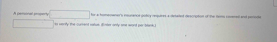 A personal property □ for a homeowner's insurance policy requires a detailed description of the items covered and periodic 
□ to verify the current value. (Enter only one word per blank.)