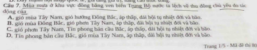 Đay mành nội nhập quốc le, gia tăng gia trị, hãng cao núc sống
Cầâu 7. Mùa mưa ở khu vực đồng bằng ven biển Trung Bộ nước ta lệch về thu đông chủ yêu do tác
động của
A. gió mùa Tây Nam, gió hướng Đông Bắc, áp thấp, dải hội tụ nhiệt đới và bão.
B. gió mùa Đông Bắc, gió phơn Tây Nam, áp thấp, dãi hội tụ nhiệt đới và bão.
C. gió phơn Tây Nam, Tín phong bán cầu Bắc, áp thấp, dài hội tụ nhiệt đới và bão.
D. Tín phong bán cầu Bắc, gió mùa Tây Nam, áp thấp, dải hội tụ nhiệt đới và bão.
Trang 1/5 - Mã đề thị 80