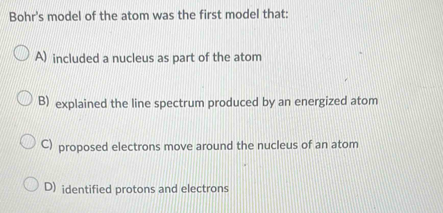 Bohr's model of the atom was the first model that:
A) included a nucleus as part of the atom
B) explained the line spectrum produced by an energized atom
C) proposed electrons move around the nucleus of an atom
D) identified protons and electrons