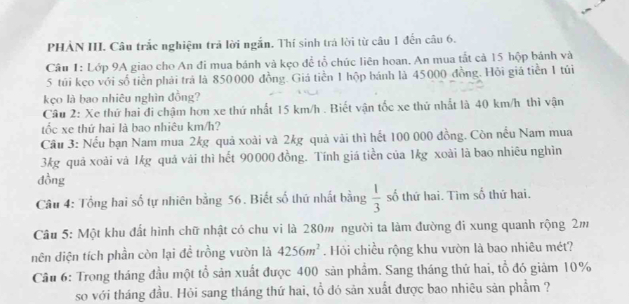 PHẢN III. Câu trắc nghiệm trả lời ngắn. Thí sinh trả lời từ câu 1 đến câu 6. 
Câu 1: Lớp 9A giao cho An đi mua bánh và kẹo đề tổ chức liên hoan. An mua tắt cả 15 hộp bánh và 
5 túi keo với số tiền phải trả là 850000 đồng. Giá tiền 1 hộp bánh là 45000 đồng. Hỏi giá tiền 1 túi 
kẹo là bao nhiêu nghìn đồng? 
Câu 2: Xe thứ hai đi chậm hơn xe thứ nhất 15 km/h. Biết vận tốc xe thứ nhất là 40 km/h thì vận 
tốc xe thứ hai là bao nhiêu km/h? 
Câu 3: Nếu bạn Nam mua 2kg quả xoài và 2kg quả vài thì hết 100 000 đồng. Còn nếu Nam mua
3kg quả xoài và 1kg quả vải thì hết 90000 đồng. Tính giá tiền của 1kg xoài là bao nhiêu nghìn 
đồng 
Câu 4: Tổng hai số tự nhiên bằng 56. Biết số thứ nhất bằng  1/3  số thứ hai. Tìm số thứ hai. 
Câu 5: Một khu đất hình chữ nhật có chu vi là 280m người ta làm đường đi xung quanh rộng 2m
dên diện tích phần còn lại đề trồng vườn là 4256m^2. Hỏi chiều rộng khu vườn là bao nhiêu mét? 
Câu 6: Trong tháng đầu một tổ sản xuất được 400 sản phẩm. Sang tháng thứ hai, tổ đó giảm 10%
so với tháng đầu. Hỏi sang tháng thứ hai, tổ dó sản xuất được bao nhiêu sản phầm ?