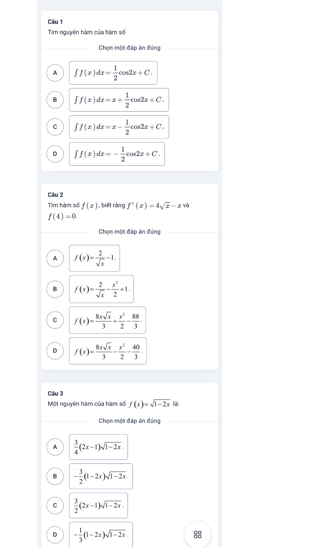 Tìm nguyên hàm của hàm số
Chọn một đáp án đúng
A ∈t f(x)dx= 1/2 cos 2x+C.
B ∈t f(x)dx=x+ 1/2 cos 2x+C.
C ∈t f(x)dx=x- 1/2 cos 2x+C.
D ∈t f(x)dx=- 1/2 cos 2x+C. 
Câu 2
Tìm hàm số f(x) , biết rằng f'(x)=4sqrt(x)-x và
f(4)=0. 
Chọn một đáp án đúng
A f(x)= 2/sqrt(x) -1.
B f(x)= 2/sqrt(x) - x^2/2 +1.
C f(x)= 8xsqrt(x)/3 + x^2/2 - 88/3 .
D f(x)= 8xsqrt(x)/3 - x^2/2 - 40/3 ·
Câu 3
Một nguyên hàm của hàm số f(x)=sqrt(1-2x) là:
Chọn một đáp án đúng
A  3/4 (2x-1)sqrt(1-2x).
B - 3/2 (1-2x)sqrt(1-2x).
C  3/2 (2x-1)sqrt(1-2x).
D - 1/3 (1-2x)sqrt(1-2x). 
8