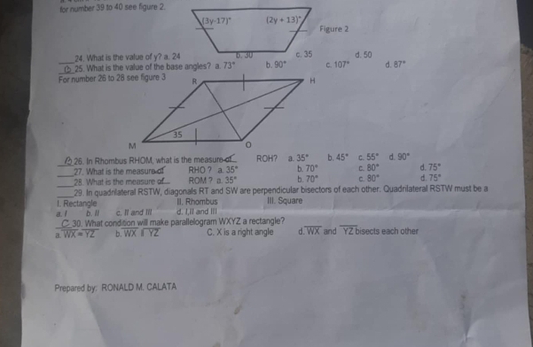 for number 39 to 40 see figure 2.
Figure 2
24. What is the value of y? a. 24 d. 50
_
_25. What is the value of the base angles? a. 73° b. 90° C. 107° d. 87°
For number 26 to 28 see figure 3
26. In Rhombus RHOM, what is the measure of ROH? a. 35° b. 45° C. 55° d. 90°
_
_27. What is the measure of RHO ? a 35° b. 70° C. 80° d. 75°
_28. What is the measure ROM ? a. 35° b. 70° C. 80° d. 75°
_29. In quadrlateral RSTW, diagonals RT and SW are perpendicular bisectors of each other. Quadrilateral RSTW must be a
I. Rectangle II. Rhombus III. Square
a. I b. ll c. Il and I'll d. I,ll and Ill
_C_30. What condition will make parallelogram WXYZ a rectangle?
a. overline WX=overline YZ b. overline WXparallel overline YZ C. X is a right angle r overline WX and overline YZb isects each other
Prepared by: RONALD M. CALATA