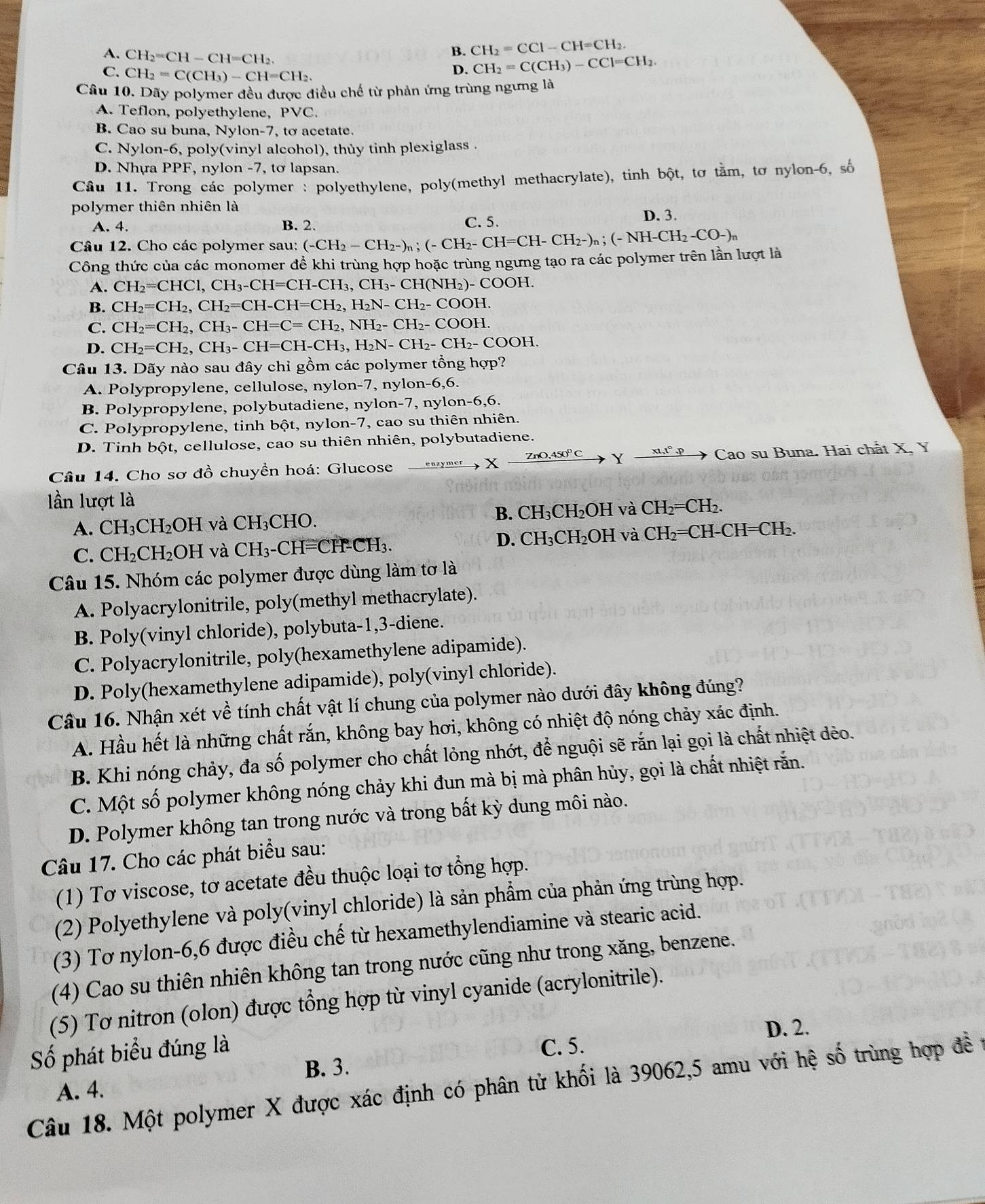 B. CH_2=CCl-CH=CH_2.
A. CH_2=CH-CH=CH_2. D. CH_2=C(CH_3)-CCl=CH_2.
C. CH_2=C(CH_3)-CH=CH_2.
Cầu 10. Dãy polymer đều được điều chế từ phản ứng trùng ngưng là
A. Teflon, polyethylene, PVC.
B. Cao su buna, Nylon-7, tơ acetate.
C. Nylon-6, poly(vinyl alcohol), thủy tinh plexiglass .
D. Nhựa PPF, nylon -7, tơ lapsan.
Cầu 11. Trong các polymer : polyethylene, poly(methyl methacrylate), tinh bột, tơ tằm, tơ nylon-6, số
polymer thiên nhiên là
A. 4. B. 2. C. 5. D. 3.
Câu 12. Cho các polymer sau: (-CH_2-CH_2-)_n;(-CH_2-CH=CH-CH_2-)_n;(-NH-CH_2-CO-)_n
Công thức của các monomer để khi trùng hợp hoặc trùng ngưng tạo ra các polymer trên lần lượt là
A. CH_2=CHC1,CH_3-CH=CH-CH_3,CH_3-CH(NH_2)-COOH.
B. CH_2=CH_2,CH_2=CH-CH=CH_2,H_2N-CH_2-COOH.
C. CH_2=CH_2,CH_3-CH=C=CH_2,NH_2-CH_2-COOH.
D. CH_2=CH_2,CH_3-CH=CH-CH_3,H_2N-CH_2-CH_2-COOH.
Câu 13. Dãy nào sau đây chỉ gồm các polymer tổng hợp?
A. Polypropylene, cellulose, nylon-7, nylon -6,6.
B. Polypropylene, polybutadiene, nylon-7, nylor -6,6.
C. Polypropylene, tinh bột, nylon-7, cao su thiên nhiên.
D. Tinh bột, cellulose, cao su thiên nhiên, polybutadiene.
Câu 14. Cho sơ đồ chuyển hoá: Glucose xrightarrow enzymer* xrightarrow ZnO,4S0°CYxrightarrow x1,t°,p Cao su Buna. Hai chất X, Y
lần lượt là
A. CH_3CH_2OH và CH_3CHO B. CH_3CH_2OH và CH_2=CH_2.
C. CH_2CH_2OH và CH_3-CH=( CH-CH₃. D. CH₃CH₂OH và CH_2=CH-CH=C Hb
Câu 15. Nhóm các polymer được dùng làm tơ là
A. Polyacrylonitrile, poly(methyl methacrylate).
B. Poly(vinyl chloride), polybuta-1,3-diene.
C. Polyacrylonitrile, poly(hexamethylene adipamide).
D. Poly(hexamethylene adipamide), poly(vinyl chloride).
Câu 16. Nhận xét về tính chất vật lí chung của polymer nào dưới đây không đúng?
A. Hầu hết là những chất rắn, không bay hơi, không có nhiệt độ nóng chảy xác định.
B. Khi nóng chảy, đa số polymer cho chất lỏng nhớt, để nguội sẽ rắn lại gọi là chất nhiệt dẻo.
C. Một số polymer không nóng chảy khi đun mà bị mà phân hủy, gọi là chất nhiệt rắn.
D. Polymer không tan trong nước và trong bất kỳ dung môi nào.
Câu 17. Cho các phát biểu sau:
(1) Tơ viscose, tơ acetate đều thuộc loại tơ tổng hợp.
(2) Polyethylene và poly(vinyl chloride) là sản phẩm của phản ứng trùng hợp.
(3) Tơ nylon-6,6 được điều chế từ hexamethylendiamine và stearic acid.
(4) Cao su thiên nhiên không tan trong nước cũng như trong xăng, benzene.
(5) Tơ nitron (olon) được tổng hợp từ vinyl cyanide (acrylonitrile).
Số phát biểu đúng là D. 2.
C. 5.
B. 3.
Câu 18. Một polymer X được xác định có phân tử khối là 39062,5 amu với hệ số trùng hợp đề t
A. 4.