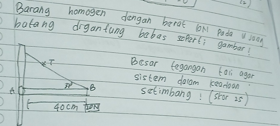 (2)
Barang homogen dangan barat (oN Pada a song
batang digantung babas sopert; gambar!
Besar tagangan tali agar
sistem dalam keadoon
setimbang! (skcor 25)
40cm 2ON