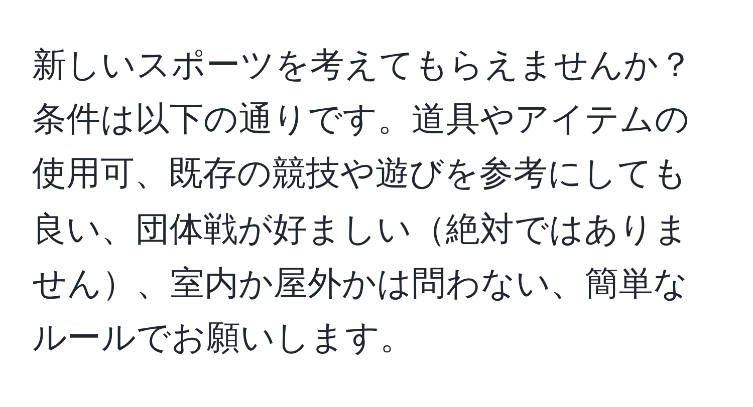 新しいスポーツを考えてもらえませんか？条件は以下の通りです。道具やアイテムの使用可、既存の競技や遊びを参考にしても良い、団体戦が好ましい絶対ではありません、室内か屋外かは問わない、簡単なルールでお願いします。