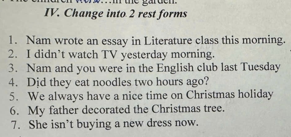 the garden. 
IV. Change into 2 rest forms 
1. Nam wrote an essay in Literature class this morning. 
2. I didn’t watch TV yesterday morning. 
3. Nam and you were in the English club last Tuesday 
4. Dịd they eat noodles two hours ago? 
5. We always have a nice time on Christmas holiday 
6. My father decorated the Christmas tree. 
7. She isn’t buying a new dress now.