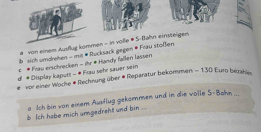 a von einem Ausflug kommen - in volle ● S-Bahn einsteigen 
b sich umdrehen - mit ● Rucksack gegen ● Frau stoßen 
c • Frau erschrecken - ihr • Handy fallen lassen 
d • Display kaputt - ● Frau sehr sauer sein 
e vor einer Woche • Rechnung über • Reparatur bekommen - 130 Euro bezahlen 
a Ich bin von einem Ausflug gekommen und in die volle S-Bahn ... 
b Ich habe mich umgedreht und bin ...