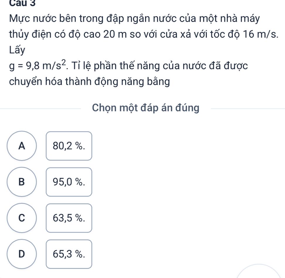 Cau 3
Mực nước bên trong đập ngắn nước của một nhà máy
thủy điện có độ cao 20 m so với cửa xả với tốc độ 16 m/s.
Lấy
g=9,8m/s^2 1. Tỉ lệ phần thế năng của nước đã được
chuyển hóa thành động năng bằng
Chọn một đáp án đúng
A 80,2 %.
B 95,0 %.
C 63,5 %.
D 65,3 %.