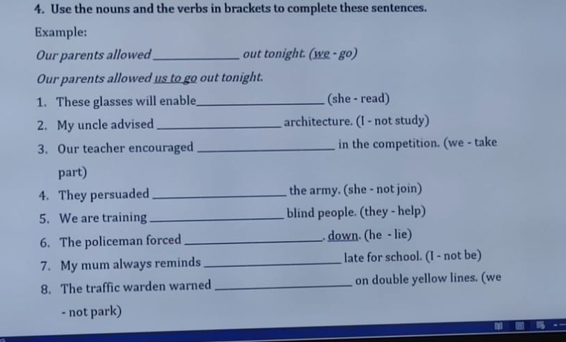 Use the nouns and the verbs in brackets to complete these sentences. 
Example: 
Our parents allowed_ out tonight. (we - go) 
Our parents allowed us to go out tonight. 
1. These glasses will enable_ (she - read) 
2. My uncle advised _architecture. (I - not study) 
3. Our teacher encouraged_ in the competition. (we - take 
part) 
4. They persuaded_ the army. (she - not join) 
5. We are training _blind people. (they - help) 
6. The policeman forced _ down. (he - lie) 
7. My mum always reminds_ late for school. (I - not be) 
8. The traffic warden warned _on double yellow lines. (we 
- not park)