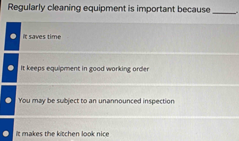 Regularly cleaning equipment is important because _.
It saves time
It keeps equipment in good working order
You may be subject to an unannounced inspection
It makes the kitchen look nice