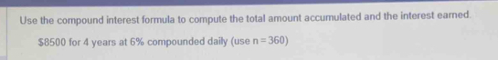 Use the compound interest formula to compute the total amount accumulated and the interest earned.
$8500 for 4 years at 6% compounded daily (use n=360)