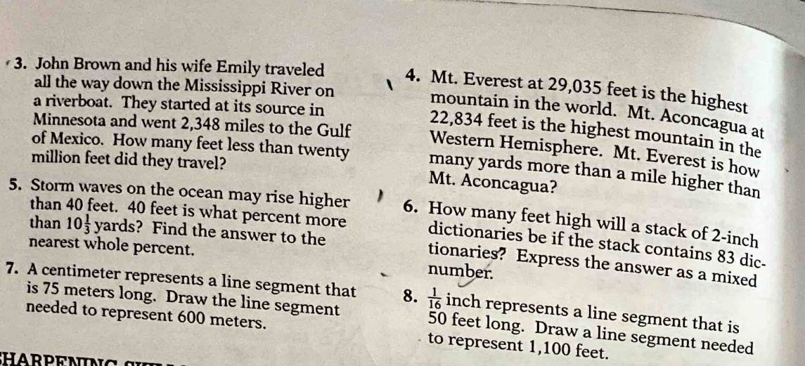 John Brown and his wife Emily traveled 
all the way down the Mississippi River on 
4. Mt. Everest at 29,035 feet is the highest 
a riverboat. They started at its source in 
mountain in the world. Mt. Aconcagua at 
Minnesota and went 2,348 miles to the Gulf
22,834 feet is the highest mountain in the 
of Mexico. How many feet less than twenty 
Western Hemisphere. Mt. Everest is how
million feet did they travel? Mt. Aconcagua? 
many yards more than a mile higher than 
5. Storm waves on the ocean may rise higher 6. How many feet high will a stack of 2-inch
than 40 feet. 40 feet is what percent more 
than 10 1/3  ya T° s? Find the answer to the 
dictionaries be if the stack contains 83 dic- 
nearest whole percent. number. 
tionaries? Express the answer as a mixed 
7. A centimeter represents a line segment that 8.  1/16  inch represents a line segment that is 
is 75 meters long. Draw the line segment 50 feet long. Draw a line segment needed 
needed to represent 600 meters. to represent 1,100 feet.