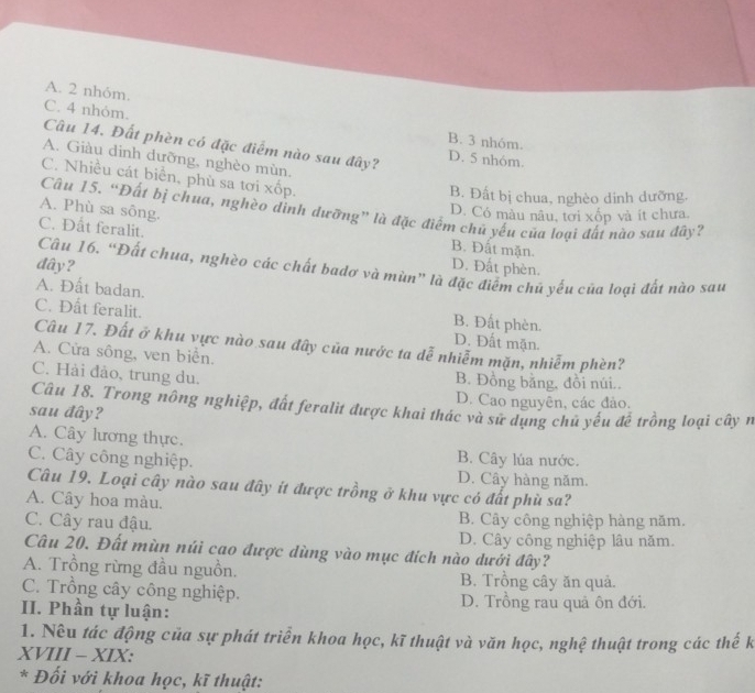 A. 2 nhóm.
C. 4 nhỏm. B. 3 nhóm.
Câu 14. Đất phèn có đặc điểm nào sau đây? D. 5 nhóm.
A. Giàu dinh dưỡng, nghèo mùn.
C. Nhiều cát biển, phù sa tơi xốp.
B. Đất bị chua, nghèo dinh dưỡng.
Câu 15. “Đất bị chua, nghèo đình đưỡng” là đặc điểm chủ yếu của loại đất nào sau đây?
D. Có màu nâu, tơi xốp và ít chưa.
C. Đất feralit.
A. Phù sa sông. B. Đất mặn.
đây? D. Đất phèn.
Câu 16. “Đất chua, nghèo các chất badơ và mùn” là đặc điểm chủ yếu của loại đất nào sau
A. Đất badan. B. Đất phèn.
C. Đất feralit. D. Đất mặn.
Câu 17. Đất ở khu vực nào sau đây của nước ta dễ nhiễm mặn, nhiễm phèn?
A. Cửa sông, ven biển.
C. Hải đảo, trung du. B. Đồng bằng, đồi núi..
D. Cao nguyên, các đảo.
Câu 18. Trong nông nghiệp, đất feralit được khai thác và sử dụng chủ yếu đề trồng loại cây n
sau đây?
A. Cây lương thực.
C. Cây công nghiệp.
B. Cây lúa nước.
D. Cây hàng năm.
Câu 19. Loại cây nào sau đây ít được trồng ở khu vực có đất phù sa?
A. Cây hoa màu.
C. Cây rau đậu. B. Cây công nghiệp hàng năm.
D. Cây công nghiệp lâu năm.
Câu 20. Đất mùn núi cao được dùng vào mục đích nào dưới đây?
A. Trồng rừng đầu nguồn. B. Trồng cây ăn quả.
C. Trồng cây công nghiệp.
II. Phần tự luận: D. Trồng rau quả ôn đới.
1. Nếu tác động của sự phát triển khoa học, kĩ thuật và văn học, nghệ thuật trong các thế k
XVIII - XIX:
* Đối với khoa học, kĩ thuật: