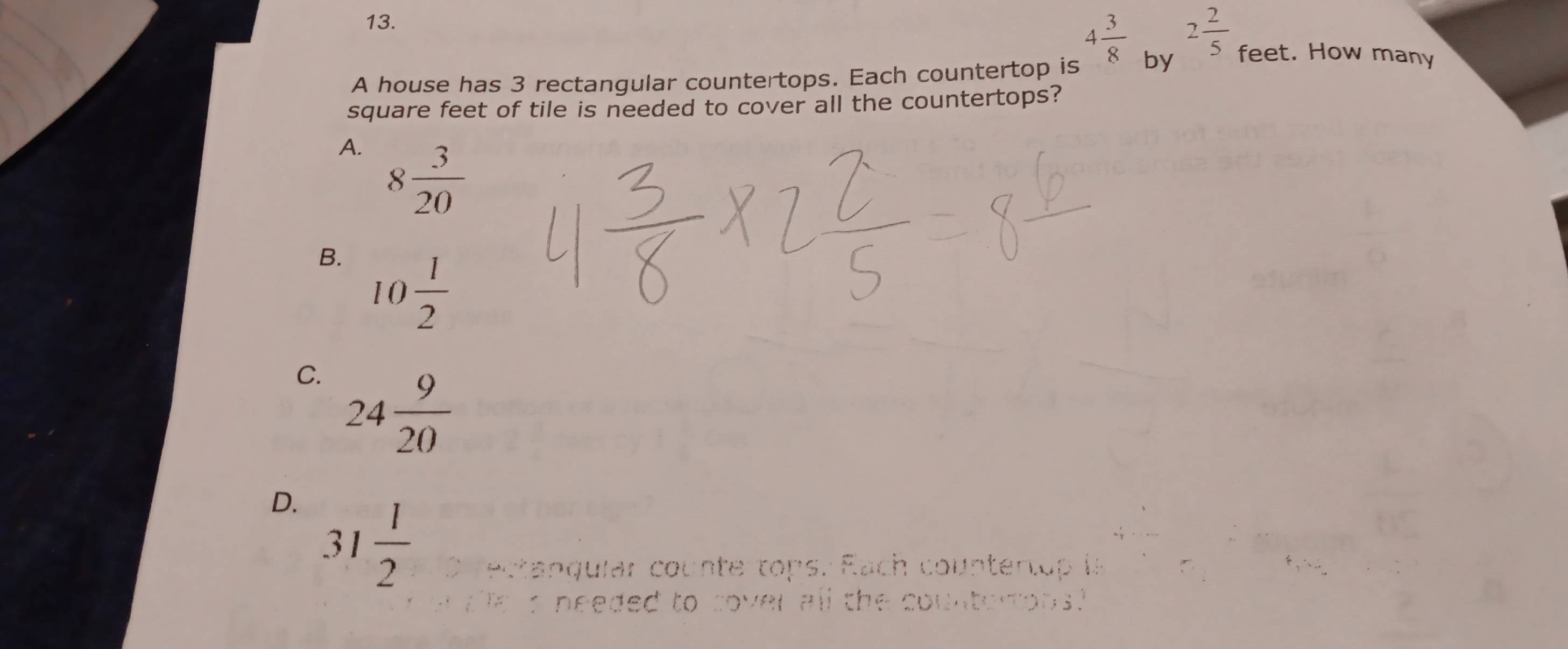 4 3/8  2 2/5  feet. How many
A house has 3 rectangular countertops. Each countertop is by
square feet of tile is needed to cover all the countertops?
A. 8 3/20 
B. 10 1/2 
C. 24 9/20 
D. 31 1/2  ectanquiar counte tops. Each countertop is
needed to sover all the countertons.