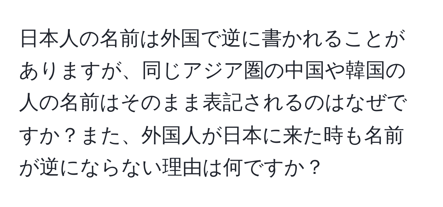 日本人の名前は外国で逆に書かれることがありますが、同じアジア圏の中国や韓国の人の名前はそのまま表記されるのはなぜですか？また、外国人が日本に来た時も名前が逆にならない理由は何ですか？