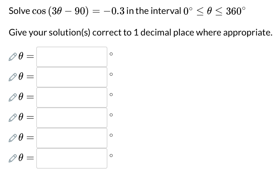 Solve cos (3θ -90)=-0.3 in the interval 0°≤ θ ≤ 360°
Give your solution(s) correct to 1 decimal place where appropriate.
θ =□ 。
θ =□
θ =□
θ =□
θ =□ 。
θ =□