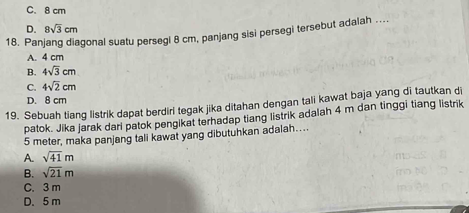 C. 8 cm
D. 8sqrt(3)cm
18. Panjang diagonal suatu persegi 8 cm, panjang sisi persegi tersebut adalah ...
A. 4 cm
B. 4sqrt(3)cm
C. 4sqrt(2)cm
D. 8 cm
19. Sebuah tiang listrik dapat berdiri tegak jika ditahan dengan tali kawat baja yang di tautkan di
patok. Jika jarak dari patok pengikat terhadap tiang listrik adalah 4 m dan tinggi tiang listrik
5 meter, maka panjang tali kawat yang dibutuhkan adalah….
A. sqrt(41)m
B. sqrt(21)m
C. 3 m
D. 5 m