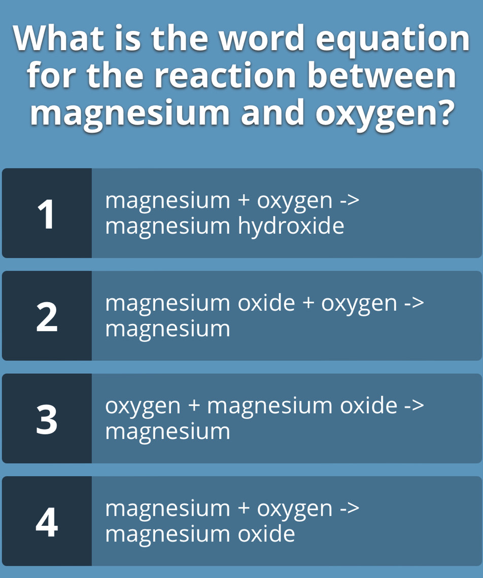 What is the word equation
for the reaction between
magnesium and oxygen?
1
magnesium + oxyge en
magnesium hydroxide
2
magnesium oxide + oxygen ->
magnesium
3
oxygen + magnesium oxide ->
magnesium
4
magnesium + oxygen
magnesium oxide