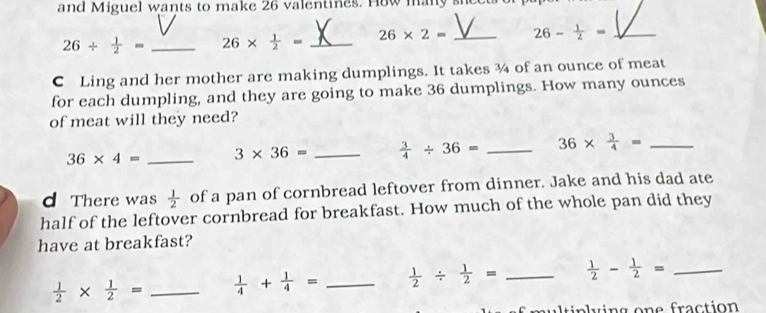 and Miguel wants to make 26 valentines. How many she 
_ 26* 2=
_ 26- 1/2 =
_ 26/  1/2 =
_ 26*  1/2 =
C Ling and her mother are making dumplings. It takes ¾ of an ounce of meat 
for each dumpling, and they are going to make 36 dumplings. How many ounces 
of meat will they need? 
_ 36* 4=
3* 36= _ 
_  3/4 / 36=
36*  3/4 = _ 
d There was  1/2  of a pan of cornbread leftover from dinner. Jake and his dad ate 
half of the leftover cornbread for breakfast. How much of the whole pan did they 
have at breakfast? 
_  1/2 /  1/2 =
 1/2 *  1/2 = _
 1/4 + 1/4 = _ 
_  1/2 - 1/2 =
aultinlying one fraction