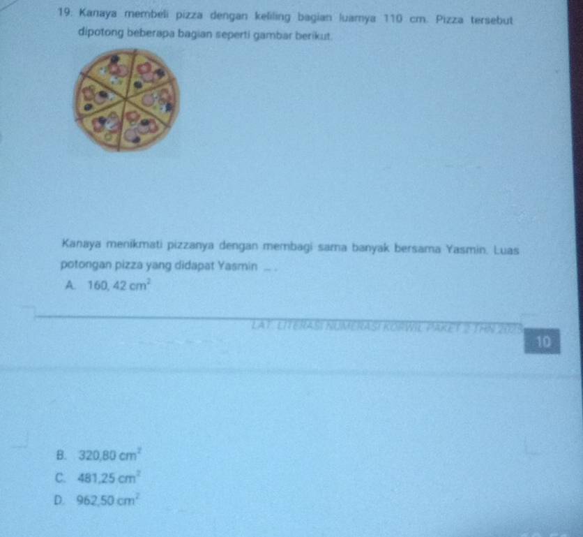 19: Kanaya membéli pizza dengan keliling bagian luamya 110 cm. Pizza tersebut
dipotong beberapa bagian seperti gambar berikut.
Kanaya menikmati pizzanya dengan membagi sama banyak bersama Yasmin. Luas
potongan pizza yang didapat Yasmin ... .
A. 160,42cm^2
LAT: LITERASI NUMERASI KORWIL PARE a
10
B. 320.80cm^2
C. 481.25cm^2
D. 962,50cm^2