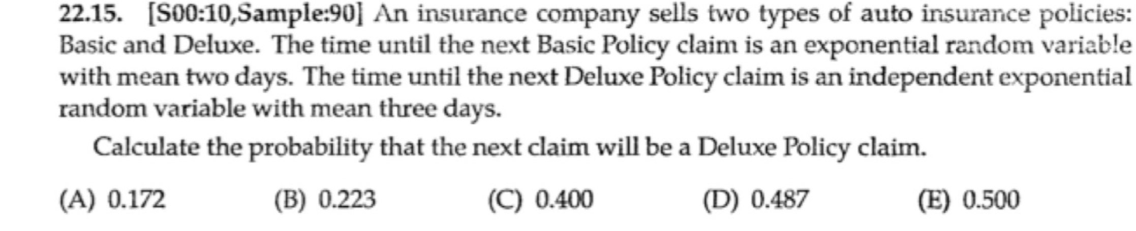 [S00:10,Sample:90] An insurance company sells two types of auto insurance policies:
Basic and Deluxe. The time until the next Basic Policy claim is an exponential random variable
with mean two days. The time until the next Deluxe Policy claim is an independent exponential
random variable with mean three days.
Calculate the probability that the next claim will be a Deluxe Policy claim.
(A) 0.172 (B) 0.223 (C) 0.400 (D) 0.487 (E) 0.500