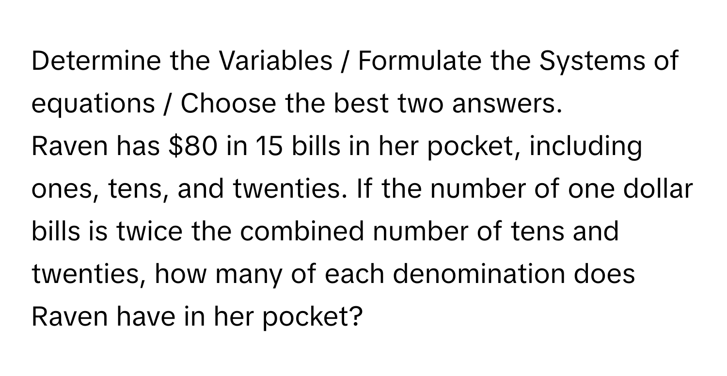 Determine the Variables / Formulate the Systems of equations / Choose the best two answers.

Raven has $80 in 15 bills in her pocket, including ones, tens, and twenties. If the number of one dollar bills is twice the combined number of tens and twenties, how many of each denomination does Raven have in her pocket?