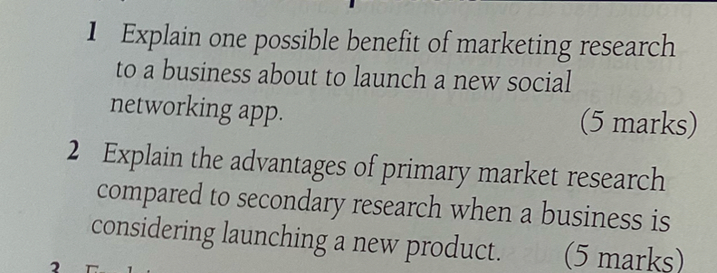 Explain one possible benefit of marketing research 
to a business about to launch a new social 
networking app. (5 marks) 
2 Explain the advantages of primary market research 
compared to secondary research when a business is 
considering launching a new product. (5 marks)