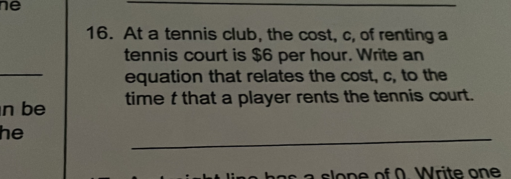 ne 
__ 
16. At a tennis club, the cost, c, of renting a 
tennis court is $6 per hour. Write an 
_ 
equation that relates the cost, c, to the 
time t that a player rents the tennis court. 
n be 
_ 
he 
lo f ( . W rite on e