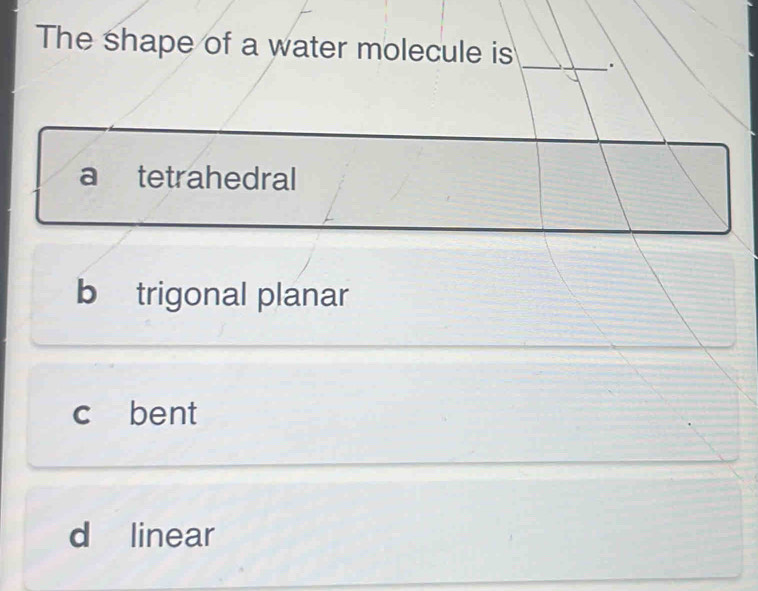 The shape of a water molecule is _.
a tetrahedral
b trigonal planar
c bent
d linear