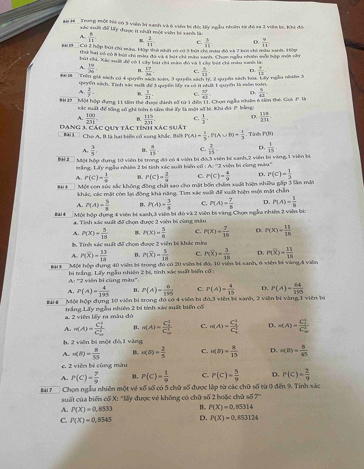 Trong một túi có 5 viên bi xanh và 6 viên bi đó; lấy ngẫu nhiên từ đó ra 2 viên bi. Khi đó
xác suất để lấy được ít nhất một viên bi xanh là:
A.  8/11   2/11 .
B.
C.  3/11 .  9/11 .
D.
Bài 25 Có 2 hộp bút chì màu. Hộp thứ nhất có có 5 bút chì màu đỏ và 7 bút chì màu xanh. Hộp
thứ hai có có 8 bút chì màu đỏ và 4 bút chì màu xanh. Chọn ngẫu nhiên mỗi hộp một cây
bút chì. Xác suất để có 1 cây bút chì màu đỏ và 1 cây bút chì màu xanh là:
A.  19/36 . B.  17/36 .  7/12 ·
C.  5/12 ·
D.
Bài 26 Trên giá sách có 4 quyến sách toán, 3 quyến sách lý, 2 quyến sách hóa. Lãy ngẫu nhiên 3
quyển sách. Tính xác suất để 3 quyển lấy ra có ít nhất 1 quyển là môn toán.
A.  2/7 .  37/42 .  5/42 .
B.  1/21 .
C.
D.
Bài 27 Một hộp đựng 11 tấm thẻ được đánh số từ 1 đến 11. Chọn ngẫu nhiên 6 tấm thẻ. Gọi P là
xác suất để tổng số ghi trên 6 tấm thẻ ấy là một số lẻ. Khi đó P bằng:
A.  100/231 .  115/231 .  1/2 .  118/231 .
B.
C.
D.
DẠNG 3. CÁC QUY TẢC TíNH XÁC sUẤt
Bài 1  Cho A, B là hai biến cố xung khắc. Biết P(A)= 1/5 ,P(A∪ B)= 1/3 . Tính P(B)
A.  3/5 .  8/15 . C.  2/15 .
B.
D.  1/15 .
Bài 2 Một hộp dựng 10 viên bi trong đó có 4 viên bi đò,3 viên bi xanh,2 viên bi vàng,1 viên bi
trắng. Lấy ngẫu nhiên 2 bi tính xác suất biến cố : A: “'2 viên bi cùng màu”
A. P(C)= 1/9  B. P(C)= 2/9  C. P(C)= 4/9  D. P(C)= 1/3 
Bài 3 Một con súc sắc không đồng chất sao cho mặt bốn chấm xuất hiện nhiều gấp 3 lần mặt
khác, các mặt còn lại đồng khả năng. Tìm xác suất để xuất hiện một mặt chẵn
A. P(A)= 5/8  B. P(A)= 3/8  C. P(A)= 7/8  D. P(A)= 1/8 
Bài 4 Một hộp dựng 4 viên bi xanh,3 viên bi đỏ và 2 viên bi vàng.Chọn ngẫu nhiên 2 viên bi:
a. Tính xác suất để chọn được 2 viên bi cùng màu
A. P(X)= 5/18  B. P(X)= 5/8  C. P(X)= 7/18  D. P(X)= 11/18 
b. Tính xác suất để chọn được 2 viên bi khác màu
A. P(overline X)= 13/18  B. P(overline X)= 5/18  C. P(overline X)= 3/18  D. P(overline X)= 11/18 
Bài 5 Một hộp đựng 40 viên bi trong đó có 20 viên bi đỏ, 10 viên bi xanh, 6 viên bi vàng,4 viên
bi trắng. Lấy ngẫu nhiên 2 bi, tính xác suất biến cố :
A: “2 viên bi cùng màu”.
A. P(A)= 4/195  B. P(A)= 6/195  C. P(A)= 4/15  D. P(A)= 64/195 
Bài 6 Một hộp đựng 10 viên bi trong đó có 4 viên bi đỏ,3 viên bi xanh, 2 viên bi vàng,1 viên bi
trắng.Lấy ngẫu nhiên 2 bi tính xác suất biến cố
a. 2 viên lấy ra màu đỏ
A. n(A)=frac (C_4)^2(C_10)^2 B. n(A)=frac (C_5)^2(C_10)^2 C. n(A)=frac (C_4)^2(C_8)^2 D. n(A)=frac (C_7)^2(C_10)^2
b. 2 viên bi một đỏ,1 vàng
A. n(B)= 8/55  B. n(B)= 2/5  C. n(B)= 8/15  D. n(B)= 8/45 
c. 2 viên bi cùng màu
A. P(C)= 7/9  B. P(C)= 1/9  C. P(C)= 5/9  D. P(C)= 2/9 
Bài 7 Chọn ngẫu nhiên một vé Xwidehat ^wedge  * số có 5 chữ số được lập từ các chữ số từ 0 đến 9. Tính xác
suất của biến cố X: ''lấy được vé không có chữ số 2 hoặc chữ số 7''
A. P(X)=0,8533
B. P(X)=0,85314
C. P(X)=0,8545
D. P(X)=0,853124