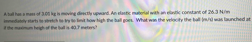 A ball has a mass of 3.01 kg is moving directly upward. An elastic material with an elastic constant of 26.3 N/m
immediately starts to stretch to try to limit how high the ball goes. What was the velocity the ball (m/s) was launched at 
if the maximum heigh of the ball is 40.7 meters?