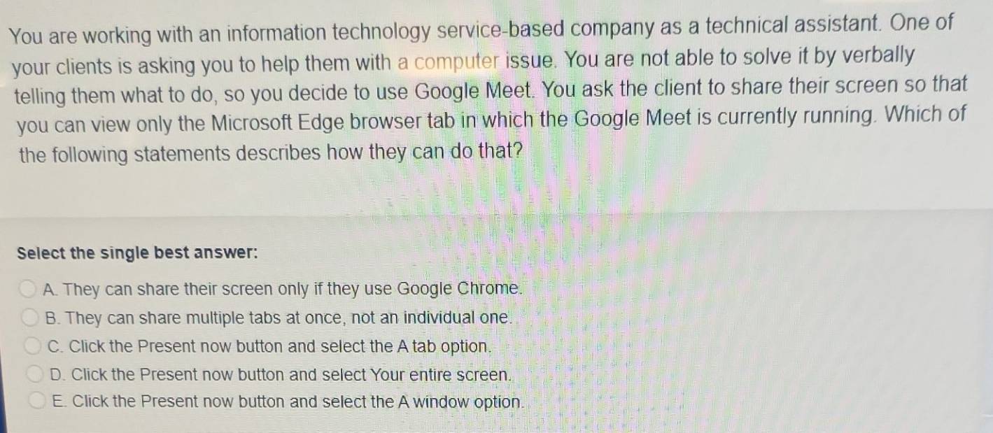 You are working with an information technology service-based company as a technical assistant. One of
your clients is asking you to help them with a computer issue. You are not able to solve it by verbally
telling them what to do, so you decide to use Google Meet. You ask the client to share their screen so that
you can view only the Microsoft Edge browser tab in which the Google Meet is currently running. Which of
the following statements describes how they can do that?
Select the single best answer:
A. They can share their screen only if they use Google Chrome.
B. They can share multiple tabs at once, not an individual one.
C. Click the Present now button and select the A tab option.
D. Click the Present now button and select Your entire screen.
E. Click the Present now button and select the A window option.