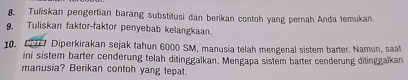 Tuliskan pengertian barang substitusi dan berikan contoh yang pernah Anda temukan. 
9. Tuliskan faktor-faktor penyebab kelangkaan. 
10. H09 Diperkirakan sejak tahun 6000 SM, manusia telah mengenal sistem barter. Namun, saat 
ini sistem barter cenderung telah ditinggalkan. Mengapa sistem barter cenderung ditinggalkan 
manusia? Berikan contoh yang tepat.