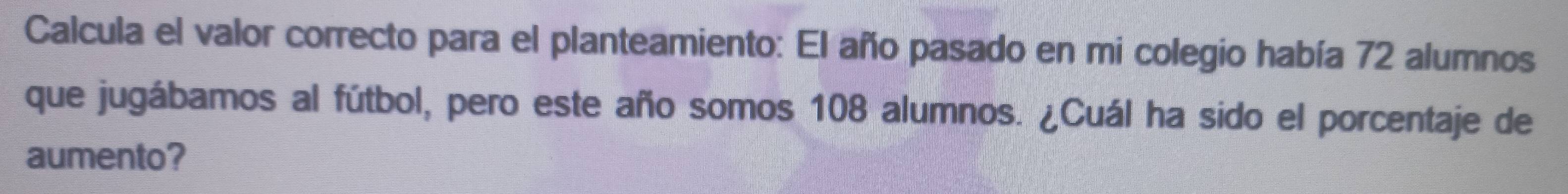 Calcula el valor correcto para el planteamiento: El año pasado en mi colegio había 72 alumnos 
que jugábamos al fútbol, pero este año somos 108 alumnos. ¿Cuál ha sido el porcentaje de 
aumento?