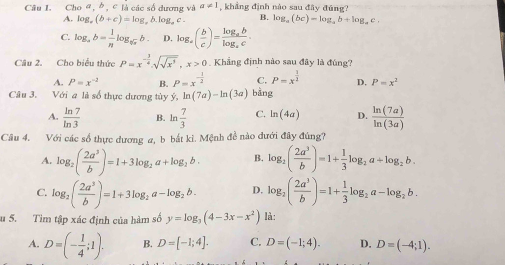 Cho a, b , c là các số dương và a!= 1 , khẳng định nào sau đây đúng?
B.
A. log _a(b+c)=log _ab.log _ac. log _a(bc)=log _ab+log _ac.
C. log _ab= 1/n log _sqrt[3](a)b. D. log _a( b/c )=frac log _ablog _ac.
Câu 2. Cho biểu thức P=x^(-frac 3)4.sqrt(sqrt x^5),x>0. Khẳng định nào sau đây là đúng?
C. P=x^(frac 1)2
A. P=x^(-2) B. P=x^(-frac 1)2 D. P=x^2
Câu 3. Với a là số thực dương tùy ý, ln (7a)-ln (3a) bằng
A.  ln 7/ln 3  ln  7/3   ln (7a)/ln (3a) 
B.
C. ln (4a) D.
Câu 4. Với các số thực dương a, b bất kì. Mệnh đề nào dưới đây đúng?
A. log _2( 2a^3/b )=1+3log _2a+log _2b. log _2( 2a^3/b )=1+ 1/3 log _2a+log _2b.
B.
C. log _2( 2a^3/b )=1+3log _2a-log _2b. log _2( 2a^3/b )=1+ 1/3 log _2a-log _2b.
D.
u 5. Tìm tập xác định của hàm số y=log _3(4-3x-x^2) là:
A. D=(- 1/4 ;1). B. D=[-1;4]. C. D=(-1;4). D. D=(-4;1).