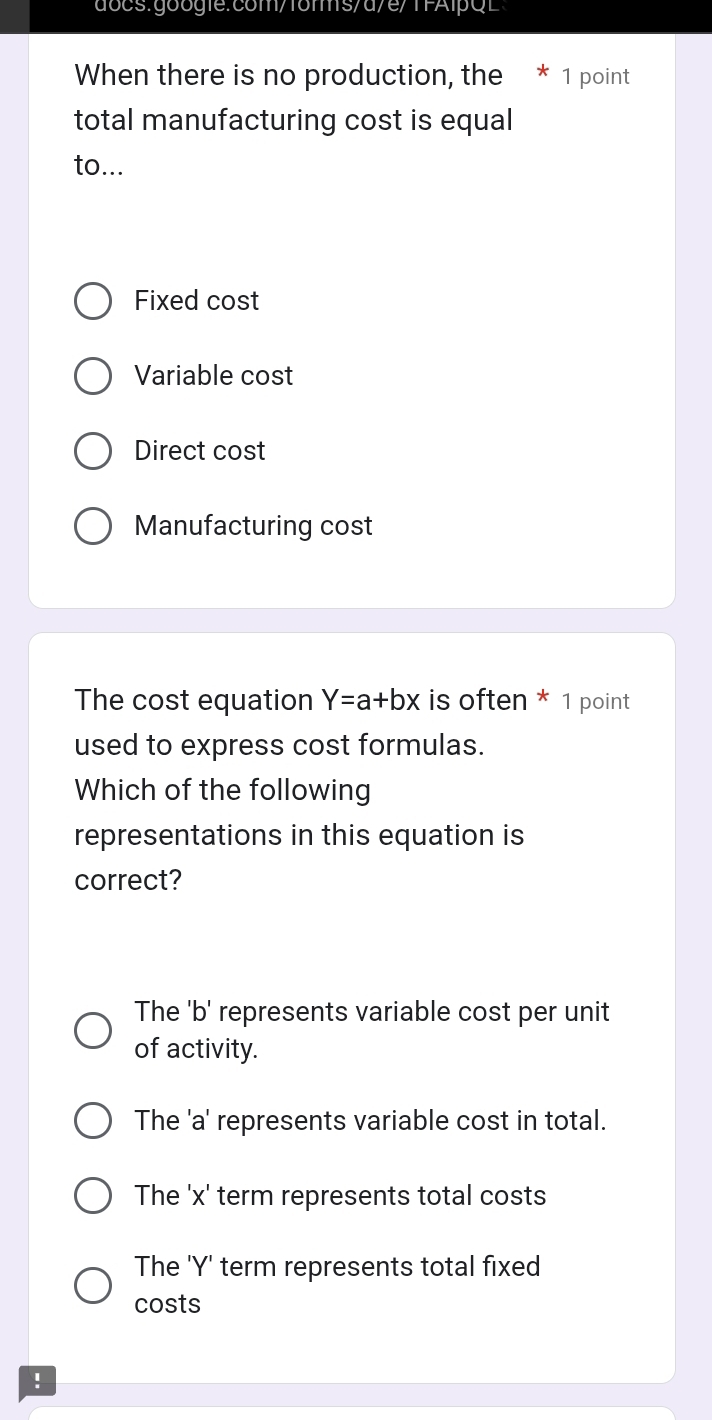 docs.go i:cm/f6rmsd/e/TFAlpQ E
When there is no production, the * 1 point
total manufacturing cost is equal
to...
Fixed cost
Variable cost
Direct cost
Manufacturing cost
The cost equation Y=a+bx is often * 1 point
used to express cost formulas.
Which of the following
representations in this equation is
correct?
The 'b' represents variable cost per unit
of activity.
The ' a ' represents variable cost in total.
The ' x ' term represents total costs
The ' Y ' term represents total fixed
costs
!