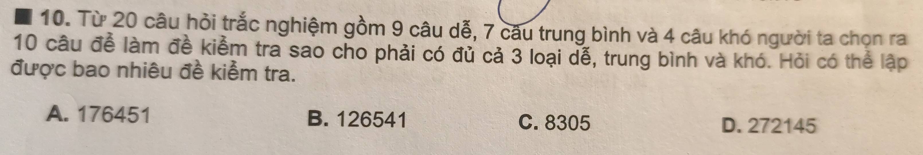 Từ 20 câu hỏi trắc nghiệm gồm 9 câu dễ, 7 câu trung bình và 4 câu khó người ta chọn ra
10 câu để làm đề kiểm tra sao cho phải có đủ cả 3 loại dễ, trung bình và khó. Hỏi có thể lập
được bao nhiêu đề kiểm tra.
A. 176451 B. 126541
C. 8305 D. 272145