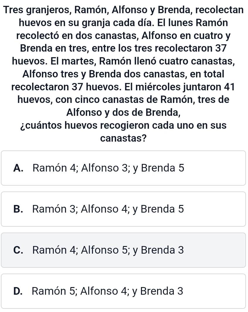 Tres granjeros, Ramón, Alfonso y Brenda, recolectan
huevos en su granja cada día. El lunes Ramón
recolectó en dos canastas, Alfonso en cuatro y
Brenda en tres, entre los tres recolectaron 37
huevos. El martes, Ramón llenó cuatro canastas,
Alfonso tres y Brenda dos canastas, en total
recolectaron 37 huevos. El miércoles juntaron 41
huevos, con cinco canastas de Ramón, tres de
Alfonso y dos de Brenda,
¿cuántos huevos recogieron cada uno en sus
canastas?
A. Ramón 4; Alfonso 3; y Brenda 5
B. Ramón 3; Alfonso 4; y Brenda 5
C. Ramón 4; Alfonso 5; y Brenda 3
D. Ramón 5; Alfonso 4; y Brenda 3