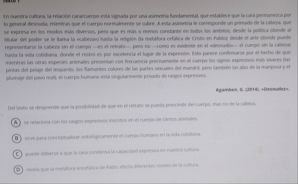 Texto  
En nuestra cultura, la relación cara/cuerpo está signada por una asimetría fundamental, que establece que la cara permanezca por
lo general desnuda, mientras que el cuerpo normalmente se cubre. A esta asimetría le corresponde un primado de la cabeza, que
se expresa en los modos más diversos, pero que es más o menos constante en todos los ámbitos, desde la política (donde al
titular del poder se le llama la «cabeza») hasta la religión (la metáfora cefálica de Cristo en Pablo); desde el arte (donde puede
representarse la cabeza sin el cuerpo —es el retrato—, pero no —como es evidente en el «desnudo»— el cuerpo sin la cabeza)
hasta la vida cotidiana, donde el rostro es por excelencia el lugar de la expresión. Esto parece confirmarse por el hecho de que
mientras las otras especies animales presentan con frecuencia precisamente en el cuerpo los signos expresivos más vivaces (las
pintas del pelaje del leopardo, los flamantes colores de las partes sexuales del mandril, pero también las alas de la mariposa y el
plumaje del pavo real), el cuerpo humano está singularmente privado de rasgos expresivos.
Agamben, G. (2014). «Desnudez».
Del texto se desprende que la posibilidad de que en el retrato se pueda prescindir del cuerpo, mas no de la cabeza,
A  se relaciona con los rasgos expresivos inscritos en el cuerpo de ciertos animales.
B) sirve para conceptualizar ontológicamente el cuerpo humano en la vida cotidiana.
C ) puede deberse a que la cara condensa la capacidad expresiva en nuestra cultura.
D) revela que la metáfora encefálica de Pablo afecta diferentes niveles de la cultura.