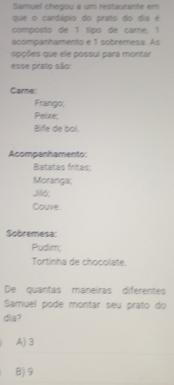 Samuel chegou a um restaurante em
que o cardápio do prato do dia é
composto de 1 típo de carre, 1
acompanhamento e 1 sobremesa. As
opções que ele possuí para montar
esse prato são:
Came:
Frango;
Peixe;
Bife de bol.
Acompanhamento:
Batatas fritas;
Moranga;
Jiló,
Couve.
Sobremesa:
Pudim;
Tortinha de chocolate.
De quantas maneiras diferentes
Samuel pode montar seu prato do
dia?
A) 3
B) 9