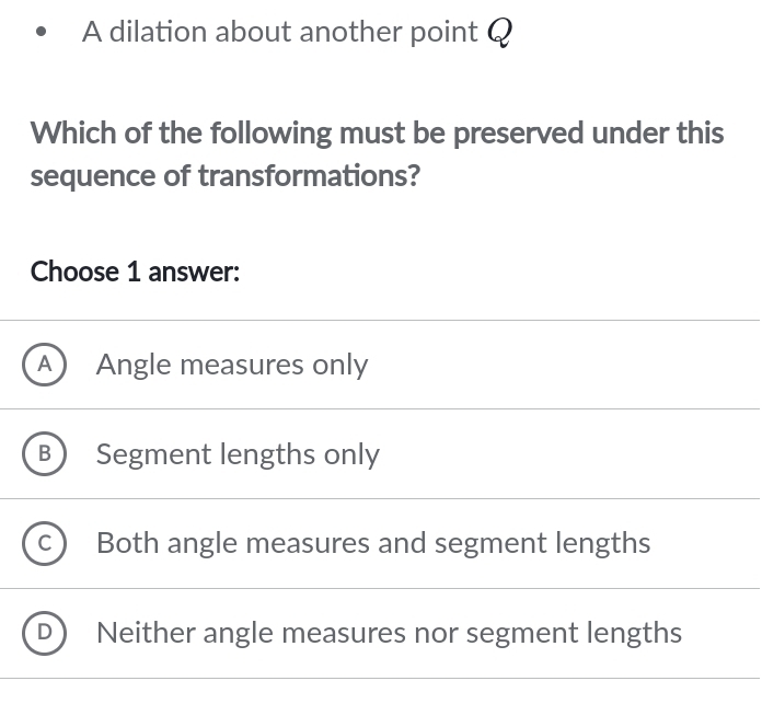 A dilation about another point Q
Which of the following must be preserved under this
sequence of transformations?
Choose 1 answer:
a Angle measures only
B Segment lengths only
Both angle measures and segment lengths
Neither angle measures nor segment lengths