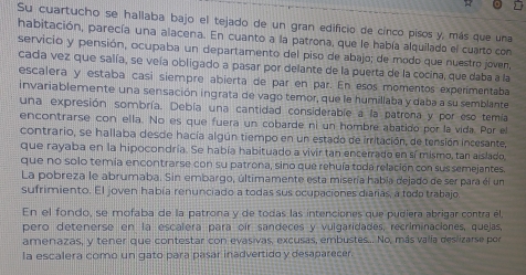 Su cuartucho se hallaba bajo el tejado de un gran edificio de cinco pisos y, más que una
habitación, parecía una alacena. En cuanto a la patrona, que le había alquilado el cuarto con
servicio y pensión, ocupaba un departamento del piso de abajo; de modo que nuestro joven,
cada vez que salía, se veía obligado a pasar por delante de la puerta de la cocina, que daba a la
escalera y estaba casí siempre abierta de par en par. En esos momentos experimentaba
invariablemente una sensación ingrata de vago temor, que le humillaba y daba a su semblante
una expresión sombría. Debía una cantidad considerable a la patrona y por eso temía
encontrarse con ella. No es que fuera un cobarde ni un hombre abatido por la vida. Por el
contrario, se hallaba desde hacía algún tiempo en un estado de irritación, de tensión incesante,
que rayaba en la hipocondría. Se había habituado a vivir tan encerrado en sí mismo, tan aislado,
que no solo temía encontrarse con su patrona, sino que rehuía toda relación con sus semejantes
La pobreza le abrumaba. Sin embargo, últimamente esta misería había dejado de ser para él un
sufrimiento. El joven había renunciado a todas sus ocupaciones diarias, a todo trabajo
En el fondo, se mofaba de la patrona y de todas las intenciones que pudiera abrigar contra él,
pero detenerse en la escalera para oir sandeces y vulgaridades, recriminaciones, quejas,
amenazas, y tener que contestar con evasivas, excusas, embustes... No, más valia deslizarse por
la escalera como un gato para pasar inadvertido y desaparecer.