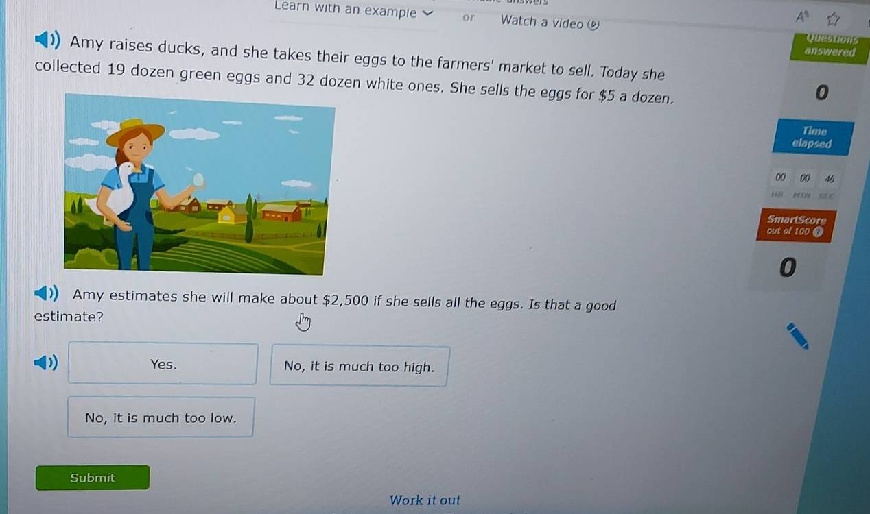 Learn with an example or Watch a video 
answered
Amy raises ducks, and she takes their eggs to the farmers' market to sell. Today she
collected 19 dozen green eggs and 32 dozen white ones. She sells the eggs for $5 a dozen.
0
Time
elapsed
00 00 46
Há MN : C
SmartScore
out of 100 @
0
Amy estimates she will make about $2,500 if she sells all the eggs. Is that a good
estimate?
)) Yes. No, it is much too high.
No, it is much too low.
Submit
Work it out