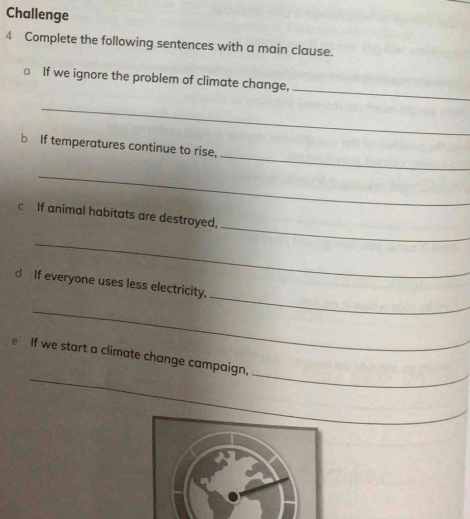 Challenge 
4 Complete the following sentences with a main clause. 
_ 
a If we ignore the problem of climate change, 
_ 
_ 
b If temperatures continue to rise, 
_ 
_ 
c If animal habitats are destroyed, 
_ 
_ 
d If everyone uses less electricity, 
_ 
_ 
_ 
e If we start a climate change campaign,