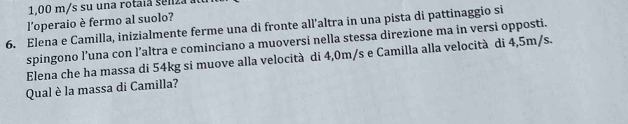 1,00 m/s su una rota i a e n z 
l’operaio è fermo al suolo? 
6. Elena e Camilla, inizialmente ferme una di fronte all’altra in una pista di pattinaggio si 
spingono l’una con l’altra e cominciano a muoversi nella stessa direzione ma in versi opposti. 
Elena che ha massa di 54kg si muove alla velocità di 4,0m/s e Camilla alla velocità di 4,5m/s. 
Qual è la massa di Camilla?