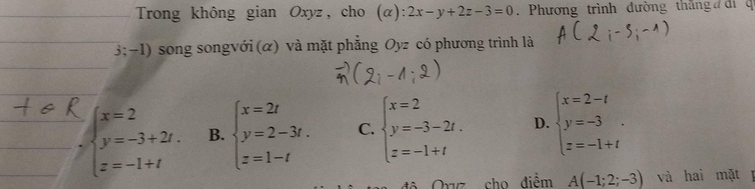 Trong không gian Oxyz, cho (alpha ):2x-y+2z-3=0. Phương trình đường thăng đ di q
3:-1) song songvới (α) và mặt phẳng Oyz có phương trình là
beginarrayl x=2 y=-3+2t. z=-1+tendarray. B. beginarrayl x=2t y=2-3t. z=1-tendarray. C. beginarrayl x=2 y=-3-2t. z=-1+tendarray.
D. beginarrayl x=2-t y=-3 z=-1+tendarray.. 
Orvz cho điểm A(-1;2;-3) và hai mặt l