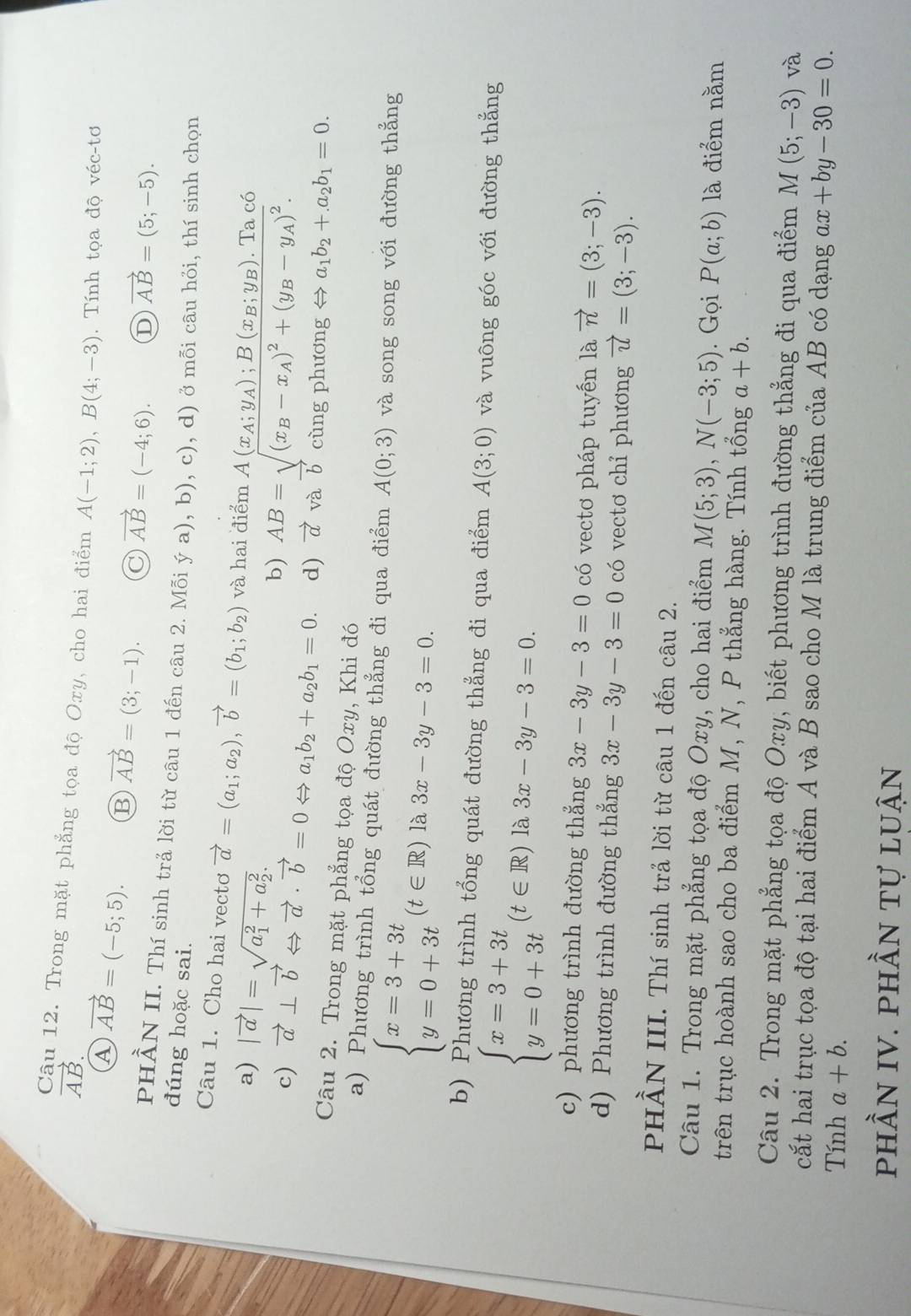 vector AB.
Câu 12. Trong mặt phẳng tọa độ Oxy, cho hai điểm A(-1;2),B(4;-3). Tính tọa độ véc-tơ
A vector AB=(-5;5). B vector AB=(3;-1).
vector AB=(-4;6). D vector AB=(5;-5).
PHÀN II. Thí sinh trả lời từ câu 1 đến câu 2. Mỗi ya),1 b), c)
đúng hoặc sai. , d) ở mỗi câu hỏi, thí sinh chọn
Câu 1. Cho hai vectơ vector a=(a_1;a_2),vector b=(b_1;b_2) và ha beginarrayr 1diemA(x_A;y_A);B(x_B;y_B).Tac6 AB=sqrt((x_B)-x_A)^2+(y_B-y_A)^2.endarray
a) |vector a|=sqrt (a_1)^2+a_2^2. b)
c) vector a⊥ vector bLeftrightarrow vector a· vector b=0Leftrightarrow a_1b_2+a_2b_1=0. d) vector a và b cùng phương Leftrightarrow a_1b_2+.a_2b_1=0.
Câu 2. Trong mặt phẳng tọa độ Oxy, Khi đó
a) Phương trình tổng quát đường thẳng đi qua điểm A(0;3) và song song với đường thẳng
beginarrayl x=3+3t y=0+3tendarray. (t∈ R) là 3x-3y-3=0.
b) Phương trình tổng quát đường thẳng đi qua điểm A(3;0) và vuông góc với đường thắng
beginarrayl x=3+3t y=0+3tendarray. (t∈ R) à 3x-3y-3=0.
c) phương trình đường thẳng 3x-3y-3=0 có vectơ pháp tuyến là vector n=(3;-3).
d) Phương trình đường thắng 3x-3y-3=0 có vectơ chỉ phương vector u=(3;-3).
PHÀN III. Thí sinh trả lời từ câu 1 đến câu 2.
Câu 1. Trong mặt phẳng tọa độ Oxy, cho hai điểm M(5;3),N(-3;5). Gọi P(a;b) là điểm nằm
trên trục hoành sao cho ba điểm M, N, P thẳng hàng. Tính tổng a+b.
Câu 2. Trong mặt phẳng tọa độ Oxy, biết phương trình đường thẳng đi qua điểm M(5;-3) và
cất hai trục tọa độ tại hai điểm A và B sao cho M là trung điểm của AB có dạng ax+by-30=0.
Tính a+b.
phần IV. phần tự luận