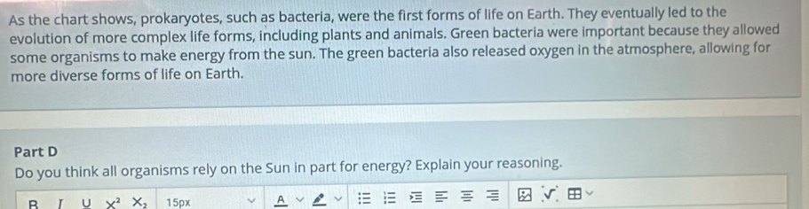 As the chart shows, prokaryotes, such as bacteria, were the first forms of life on Earth. They eventually led to the 
evolution of more complex life forms, including plants and animals. Green bacteria were important because they allowed 
some organisms to make energy from the sun. The green bacteria also released oxygen in the atmosphere, allowing for 
more diverse forms of life on Earth. 
Part D 
Do you think all organisms rely on the Sun in part for energy? Explain your reasoning. 
R I U X^2X_2 15px