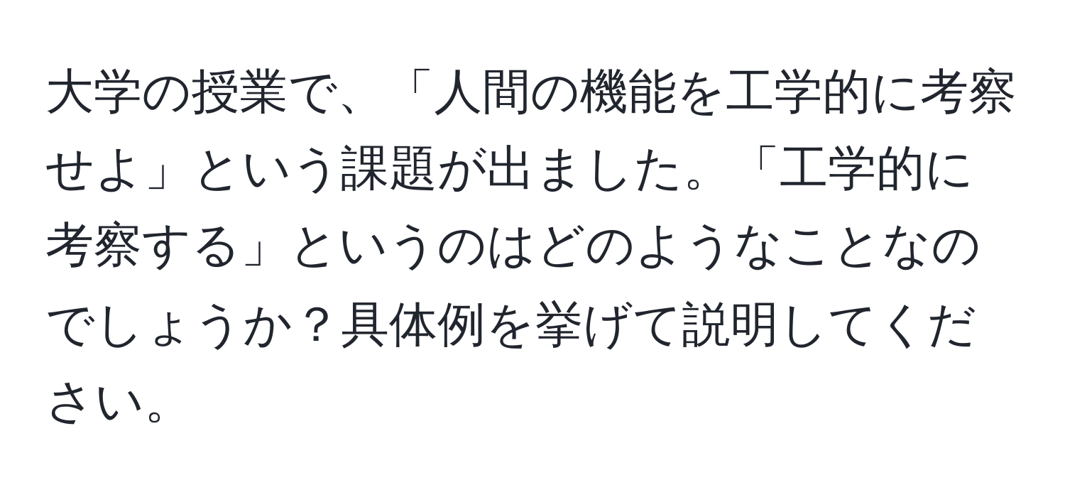 大学の授業で、「人間の機能を工学的に考察せよ」という課題が出ました。「工学的に考察する」というのはどのようなことなのでしょうか？具体例を挙げて説明してください。